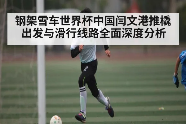 钢架雪车世界杯中国闫文港推橇出发与滑行线路全面深度分析