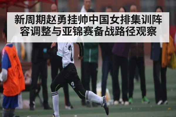 新周期赵勇挂帅中国女排集训阵容调整与亚锦赛备战路径观察