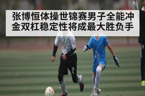 张博恒体操世锦赛男子全能冲金双杠稳定性将成最大胜负手