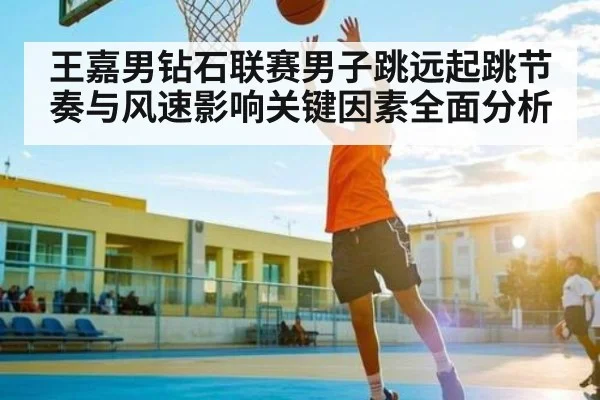 王嘉男钻石联赛男子跳远起跳节奏与风速影响关键因素全面分析