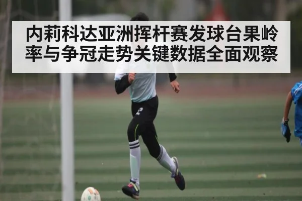 内莉科达亚洲挥杆赛发球台果岭率与争冠走势关键数据全面观察